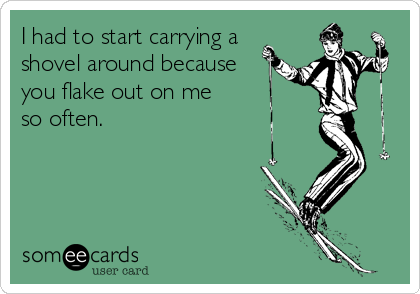I had to start carrying a
shovel around because
you flake out on me    
so often.