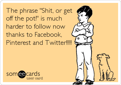 The phrase "Shit, or get
off the pot!" is much
harder to follow now
thanks to Facebook,
Pinterest and Twitter!!!!!
