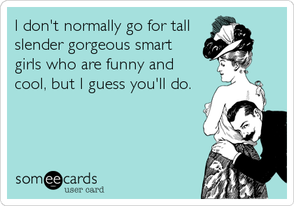 I don't normally go for tall
slender gorgeous smart
girls who are funny and 
cool, but I guess you'll do.