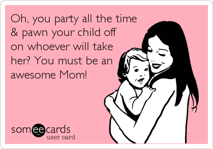Oh, you party all the time 
& pawn your child off
on whoever will take
her? You must be an
awesome Mom!