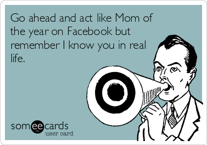 Go ahead and act like Mom of
the year on Facebook but
remember I know you in real
life.