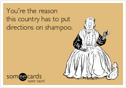 You're the reason
this country has to put
directions on shampoo.