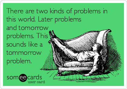 There are two kinds of problems in
this world. Later problems
and tomorrow
problems. This
sounds like a
tommorrow
problem.