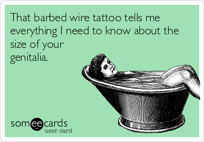 That barbed wire tattoo tells me
everything I need to know about the
size of your
genitalia.