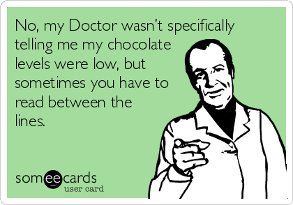 No, my Doctor wasn’t specifically
telling me my chocolate
levels were low, but
sometimes you have to
read between the
lines.