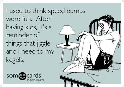 I used to think speed bumps
were fun.  After
having kids, it's a
reminder of
things that jiggle
and I need to my
kegels.
