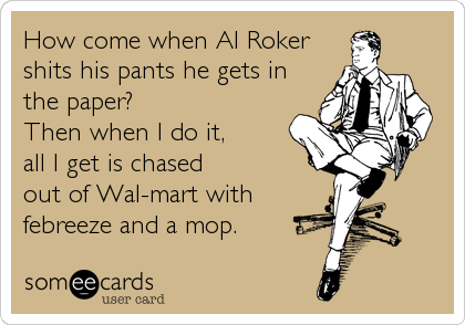 How come when Al Roker
shits his pants he gets in
the paper?     
Then when I do it,  
all I get is chased
out of Wal-mart with
febreeze and a mop.