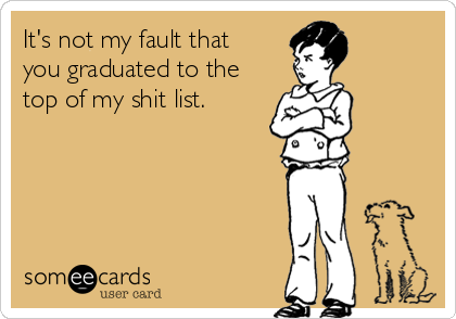 It's not my fault that 
you graduated to the
top of my shit list.