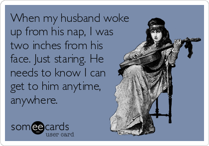 When my husband woke
up from his nap, I was
two inches from his
face. Just staring. He
needs to know I can
get to him anytime,
anyw