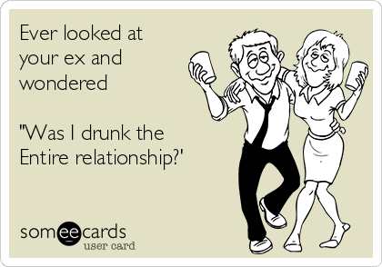 Ever looked at
your ex and 
wondered

"Was I drunk the
Entire relationship?'