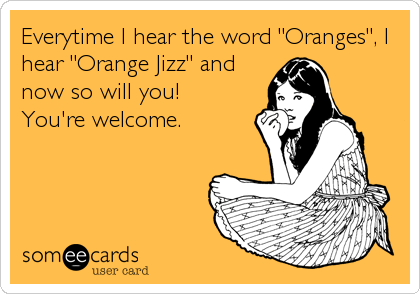 Everytime I hear the word "Oranges", I
hear "Orange Jizz" and
now so will you!
You're welcome.