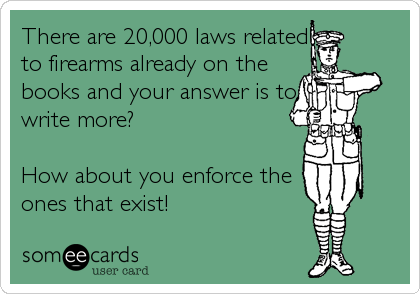 There are 20,000 laws related
to firearms already on the
books and your answer is to
write more?

How about you enforce the
ones that exist!