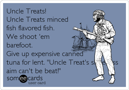 Uncle Treats!
Uncle Treats minced
fish flavored fish.
We shoot 'em
barefoot.
Give up expensive canned
tuna for lent. "Uncle Treat's shoe-less<b