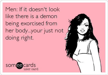 Men: If it doesn't look
like there is a demon
being exorcised from
her body...your just not
doing right.