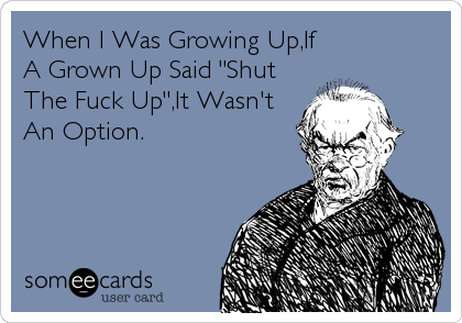 When I Was Growing Up,If
A Grown Up Said "Shut
The Fuck Up",It Wasn't
An Option.