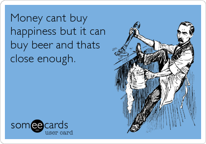 Money cant buy
happiness but it can
buy beer and thats
close enough.