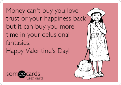 Money can't buy you love,
trust or your happiness back
but it can buy you more
time in your delusional
fantasies.
Happy Valentine's Day!