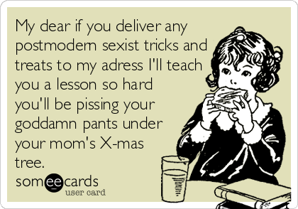 My dear if you deliver any
postmodern sexist tricks and
treats to my adress I'll teach
you a lesson so hard
you'll be pissing your
goddamn pants under
your mom's X-mas
tree.