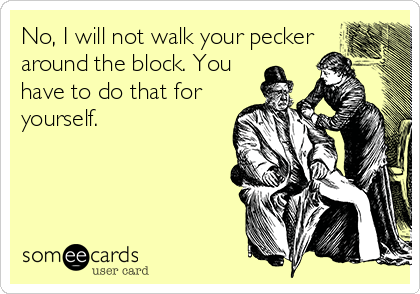 No, I will not walk your pecker
around the block. You
have to do that for
yourself.