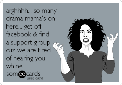 arghhhh... so many
drama mama's on
here... get off
facebook & find
a support group
cuz we are tired
of hearing you
whine!