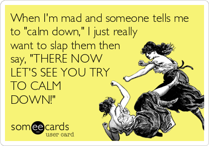 When I'm mad and someone tells me
to "calm down," I just really
want to slap them then
say, "THERE NOW
LET'S SEE YOU TRY
TO CALM
DOWN!"