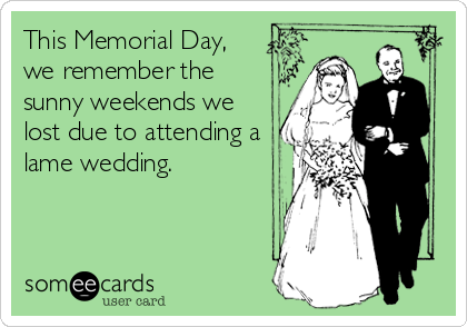 This Memorial Day,
we remember the
sunny weekends we
lost due to attending a
lame wedding.
