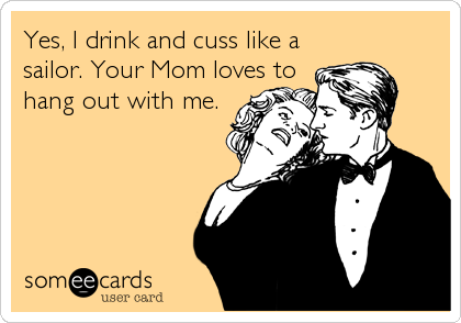 Yes, I drink and cuss like a
sailor. Your Mom loves to
hang out with me.