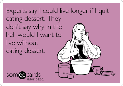 Experts say I could live longer if I quit
eating dessert. They
don't say why in the
hell would I want to
live without
eating dessert.