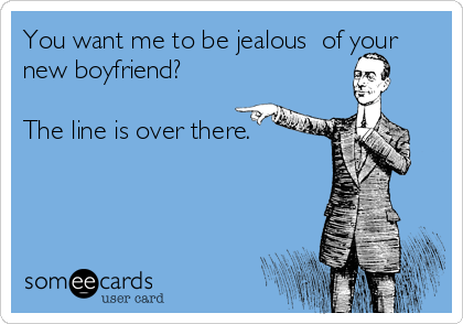 You want me to be jealous  of your
new boyfriend? 

The line is over there.