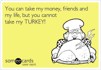 You can take my money, friends and
my life, but you cannot
take my TURKEY!