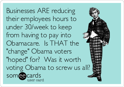 Businesses ARE reducing
their employees hours to
under 30/week to keep
from having to pay into
Obamacare.  Is THAT the
"change" Obama voters
"hoped" for?  Was it worth 
voting Obama to screw us all?