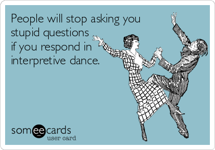 People will stop asking you
stupid questions 
if you respond in
interpretive dance.