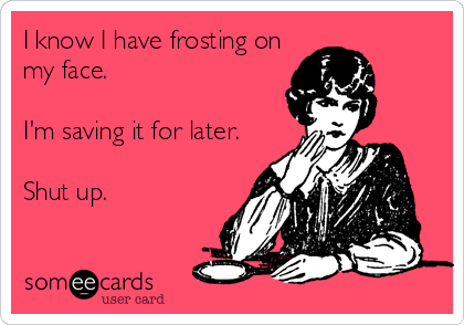 I know I have frosting on
my face.

I'm saving it for later.

Shut up.
