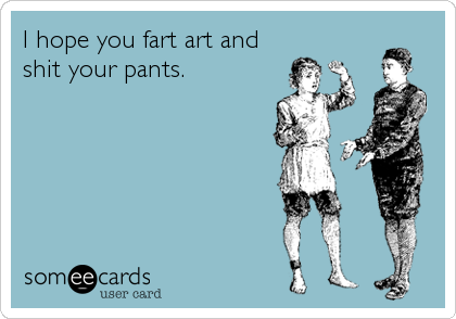 I hope you fart art and
shit your pants.