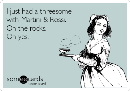 I just had a threesome 
with Martini & Rossi. 
On the rocks. 
Oh yes.