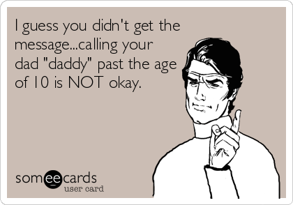 I guess you didn't get the
message...calling your
dad "daddy" past the age
of 10 is NOT okay.