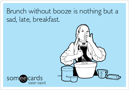 Brunch without booze is nothing but a
sad, late, breakfast.