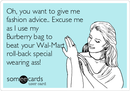 Oh, you want to give me
fashion advice.. Excuse me
as I use my
Burberry bag to
beat your Wal-Mart
roll-back special
wearing ass!