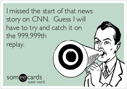 I missed the start of that news
story on CNN.  Guess I will
have to try and catch it on
the 999,999th
replay.