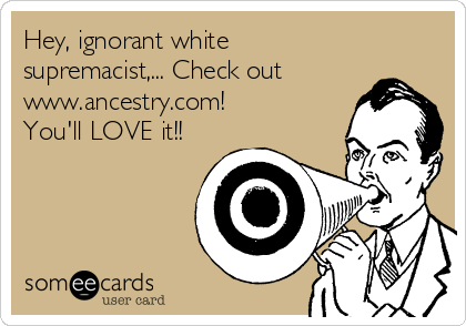 Hey, ignorant white
supremacist,... Check out
www.ancestry.com! 
You'll LOVE it!!