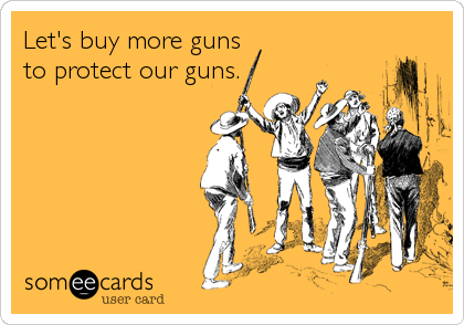 Let's buy more guns
to protect our guns.
