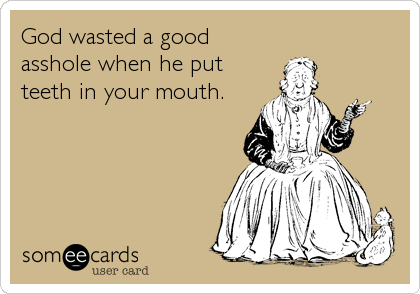 God wasted a good
asshole when he put
teeth in your mouth.