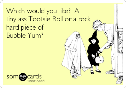 Which would you like?  A
tiny ass Tootsie Roll or a rock
hard piece of
Bubble Yum?