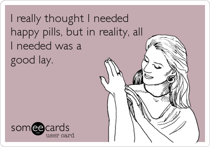 I really thought I needed
happy pills, but in reality, all
I needed was a
good lay.
