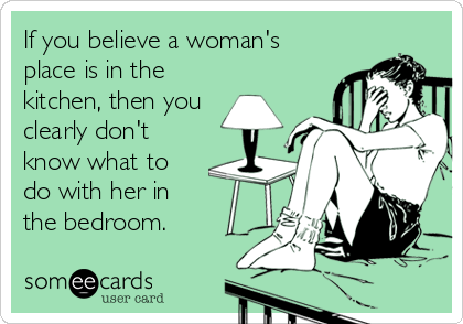 If you believe a woman's
place is in the
kitchen, then you 
clearly don't
know what to
do with her in
the bedroom.