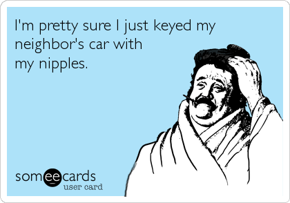 I'm pretty sure I just keyed my 
neighbor's car with 
my nipples.