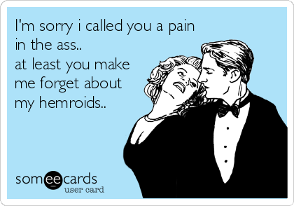 I'm sorry i called you a pain
in the ass.. 
at least you make
me forget about
my hemroids..