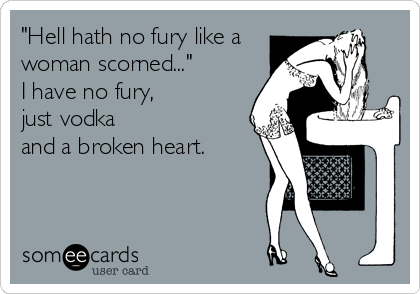"Hell hath no fury like a
woman scorned..."
I have no fury, 
just vodka 
and a broken heart.