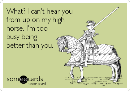 What? I can't hear you
from up on my high
horse. I'm too
busy being
better than you.