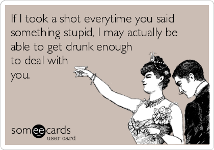 If I took a shot everytime you said
something stupid, I may actually be
able to get drunk enough
to deal with
you.